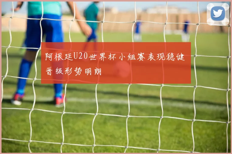 阿根廷U20世界杯小组赛表现稳健 晋级形势明朗