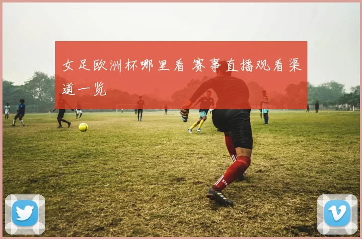 女足欧洲杯哪里看 赛事直播观看渠道一览