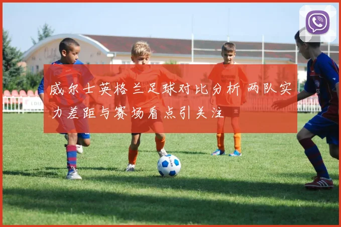 威尔士英格兰足球对比分析 两队实力差距与赛场看点引关注