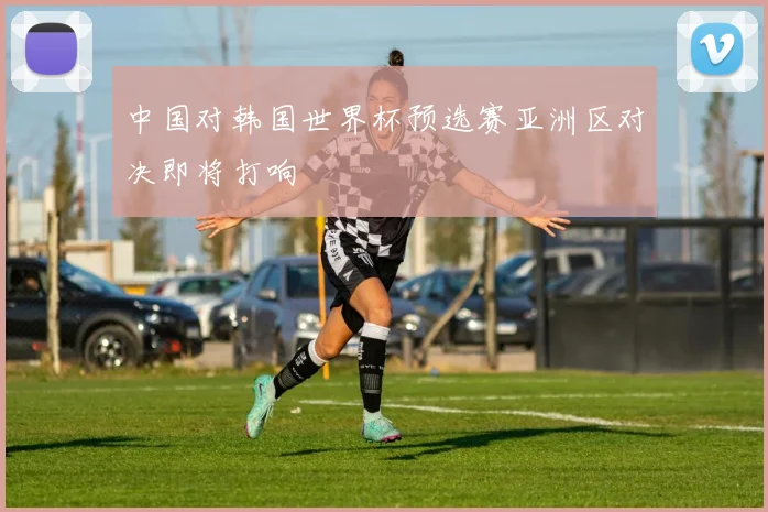 中国对韩国世界杯预选赛亚洲区对决即将打响