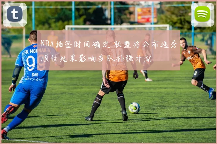 NBA抽签时间确定 联盟将公布选秀顺位结果影响多队补强计划