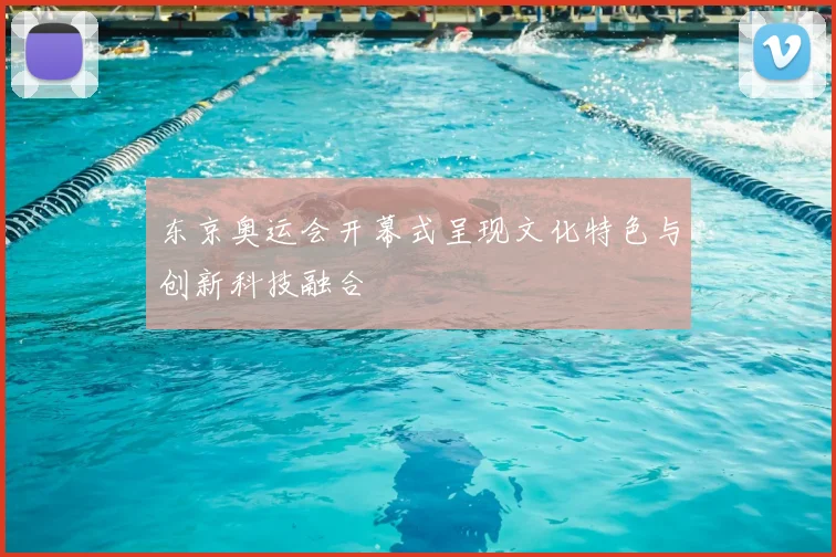 东京奥运会开幕式呈现文化特色与创新科技融合