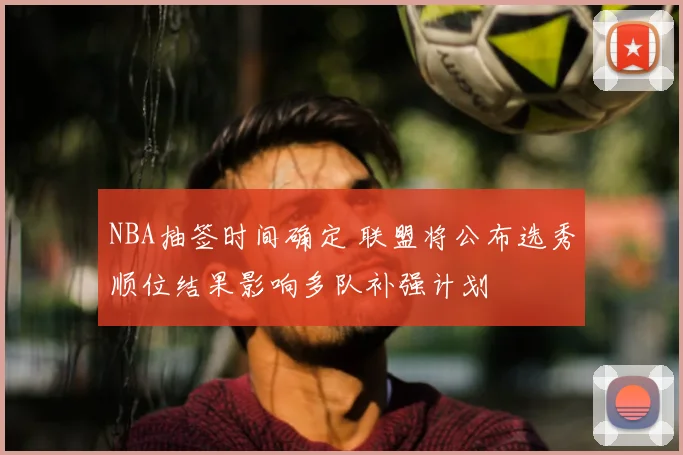 NBA抽签时间确定 联盟将公布选秀顺位结果影响多队补强计划