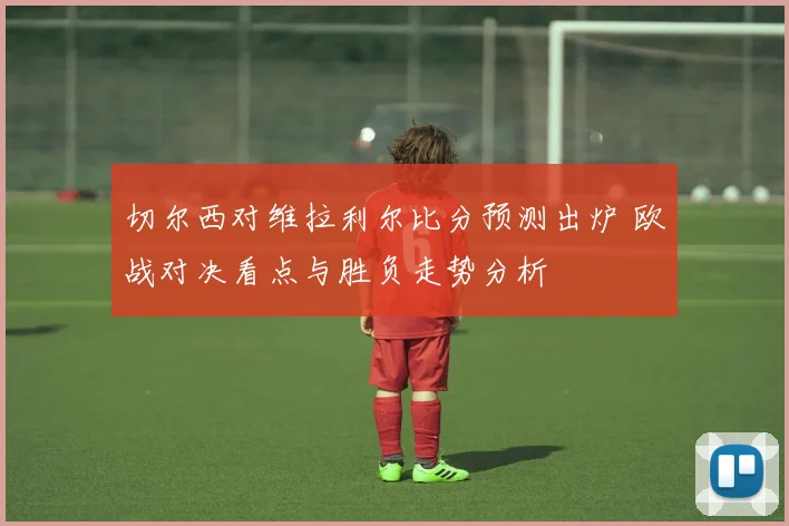 切尔西对维拉利尔比分预测出炉 欧战对决看点与胜负走势分析