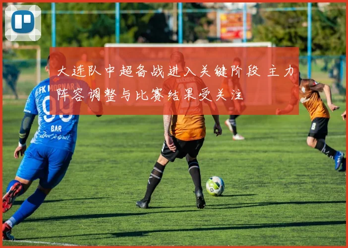 大连队中超备战进入关键阶段 主力阵容调整与比赛结果受关注