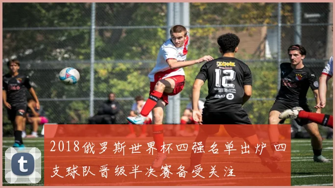 2018俄罗斯世界杯四强名单出炉 四支球队晋级半决赛备受关注