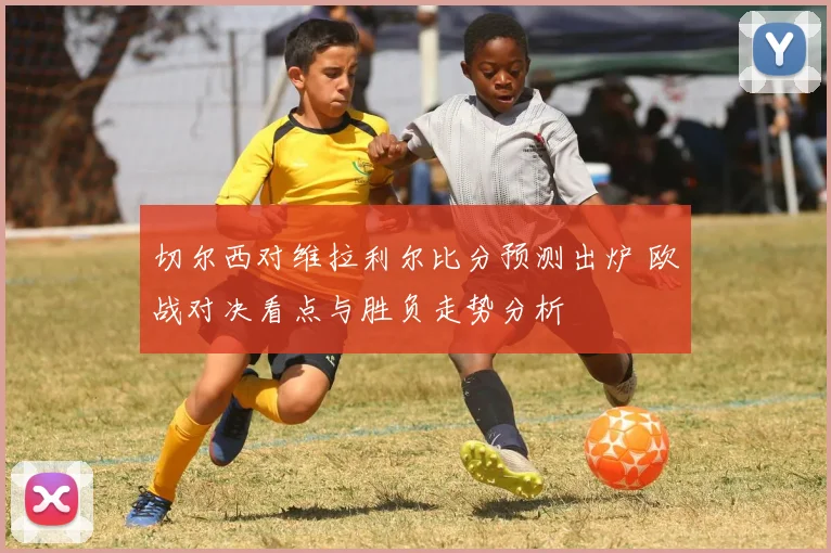 切尔西对维拉利尔比分预测出炉 欧战对决看点与胜负走势分析