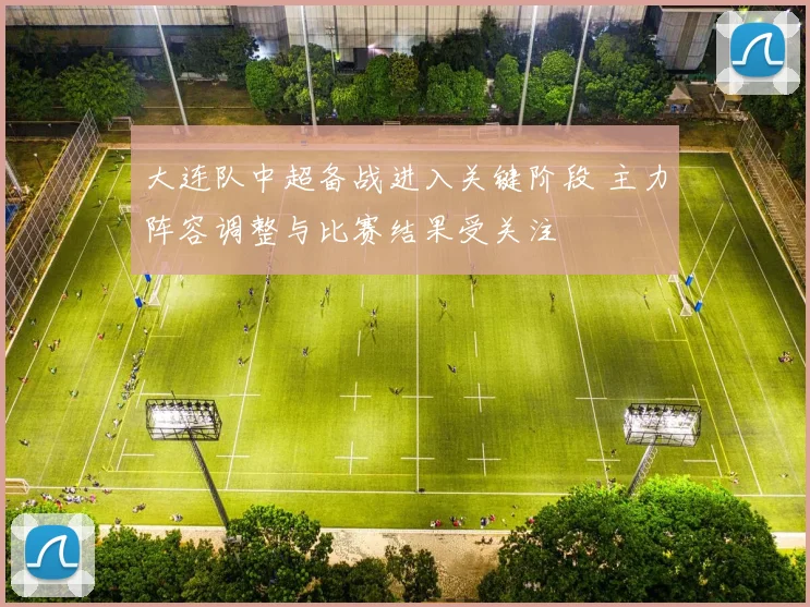 大连队中超备战进入关键阶段 主力阵容调整与比赛结果受关注