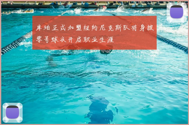 库珀正式加盟纽约尼克斯队将身披零号球衣开启职业生涯